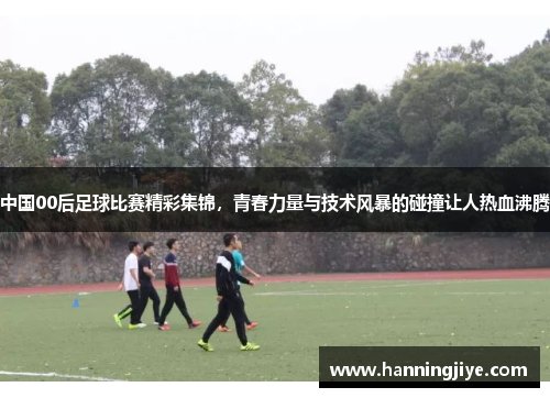 中国00后足球比赛精彩集锦，青春力量与技术风暴的碰撞让人热血沸腾